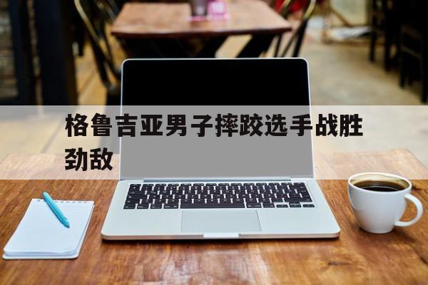 米乐m6官网入口-格鲁吉亚男子摔跤选手战胜劲敌