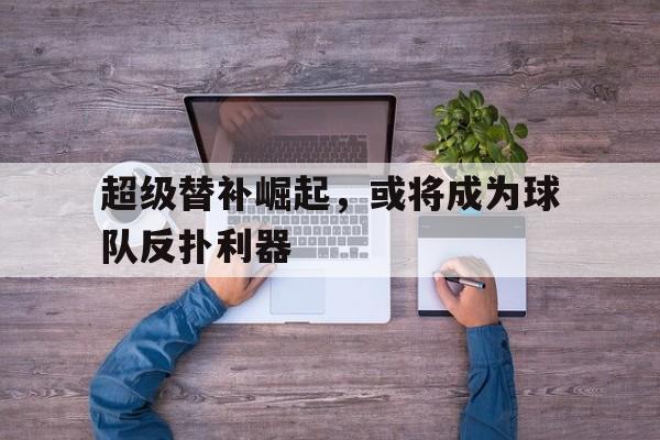 米乐m6官网-超级替补崛起，或将成为球队反扑利器